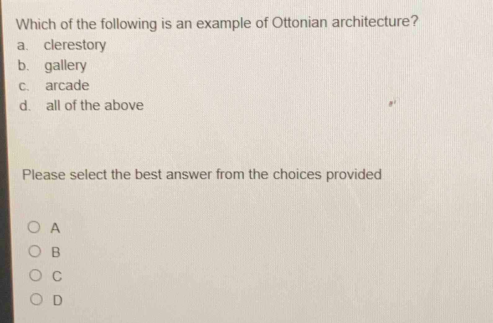 which of the following is an example of ottonian architecture?\na. clerestory\nb. gallery\nc. arcade\nd. all of the above\n\nplease select the best answer from the choices provided\n\n○ a\n○ b\n○ c\n○ d