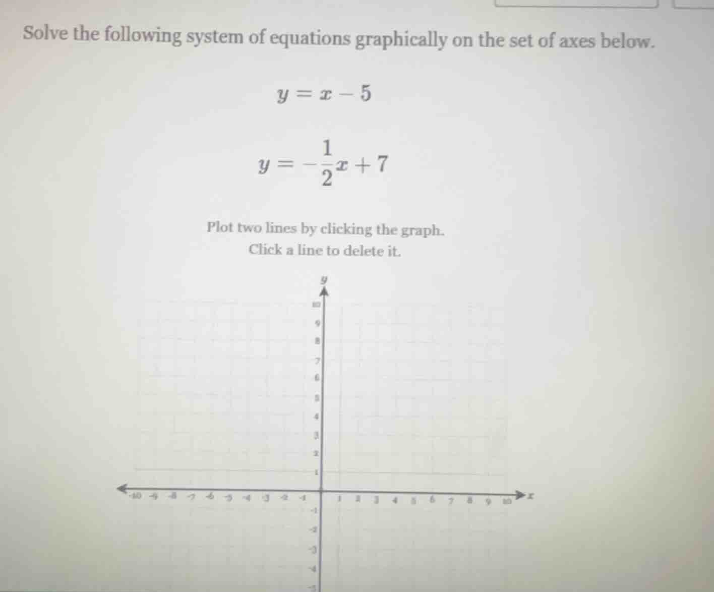 solve the following system of equations graphically on the set of axes below.$y = x - 5$$y = -\frac{1}{2}x + 7$plot two lines by clicking the graph.click a line to delete it.