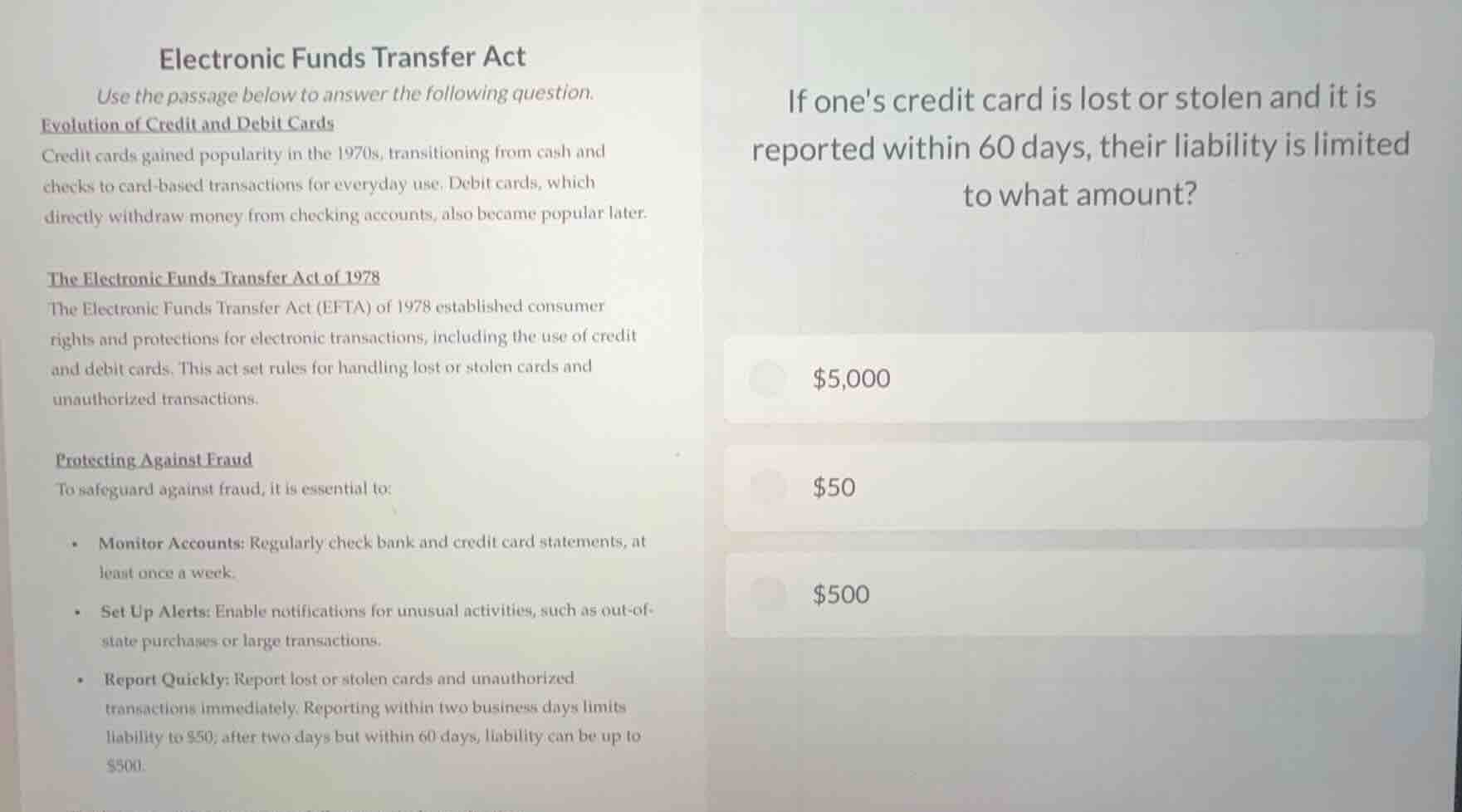 electronic funds transfer act\nuse the passage below to answer the following question.\nevolution of credit and debit cards\ncredit cards gained popularity in the 1970s, transitioning from cash and checks to card-based transactions for everyday use. debit cards, which directly withdraw money from checking accounts, also became popular later.\n\nthe electronic funds transfer act of 1978\nthe electronic funds transfer act (efta) of 1978 established consumer rights and protections for electronic transactions, including the use of credit and debit cards. this act set rules for handling lost or stolen cards and unauthorized transactions.\n\nprotecting against fraud\nto safeguard against fraud, it is essential to:\n- monitor accounts: regularly check bank and credit card statements, at least once a week.\n- set up alerts: enable notifications for unusual activities, such as out-of-state purchases or large transactions.\n- report quickly: report lost or stolen cards and unauthorized transactions immediately. reporting within two business days limits liability to $50; after two days but within 60 days, liability can be up to $500.\n\nif ones credit card is lost or stolen and it is reported within 60 days, their liability is limited to what amount?\n$5,000\n$50\n$500