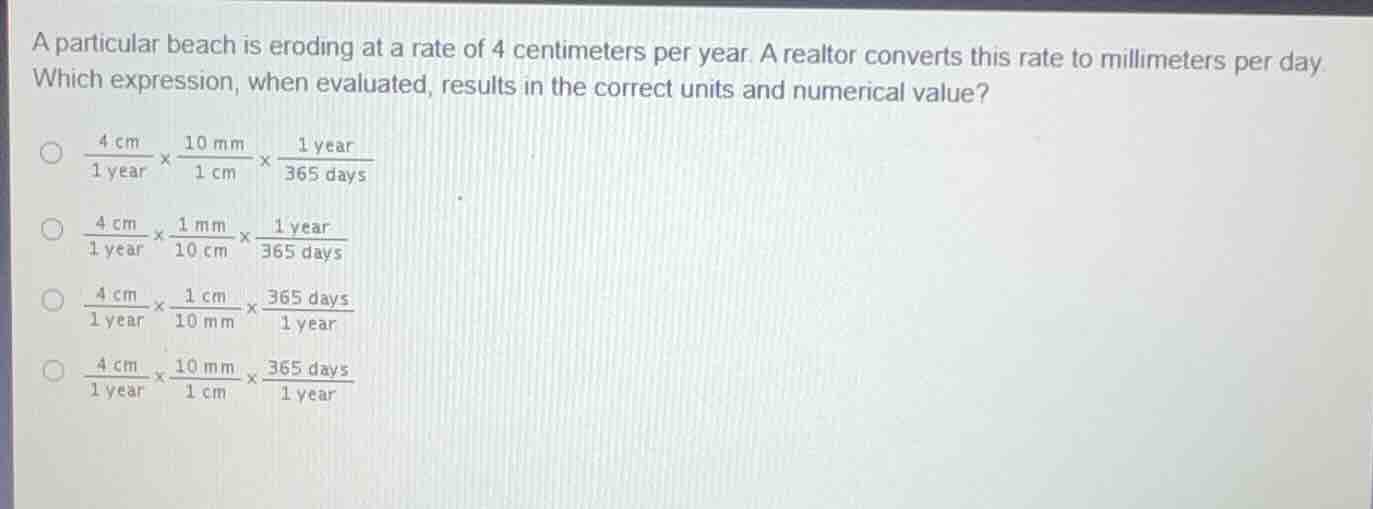 a particular beach is eroding at a rate of 4 centimeters per year. a realtor converts this rate to millimeters per day. which expression, when evaluated, results in the correct units and numerical value?\n$\frac{4 \text{cm}}{1 \text{year}} \times \frac{10 \text{mm}}{1 \text{cm}} \times \frac{1 \text{year}}{365 \text{days}}$\n$\frac{4 \text{cm}}{1 \text{year}} \times \frac{1 \text{mm}}{10 \text{cm}} \times \frac{1 \text{year}}{365 \text{days}}$\n$\frac{4 \text{cm}}{1 \text{year}} \times \frac{1 \text{cm}}{10 \text{mm}} \times \frac{365 \text{days}}{1 \text{year}}$\n$\frac{4 \text{cm}}{1 \text{year}} \times \frac{10 \text{mm}}{1 \text{cm}} \times \frac{365 \text{days}}{1 \text{year}}$