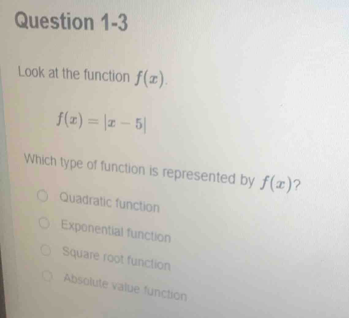 question 1-3\nlook at the function $f(x)$.\n$f(x) = |x - 5|$\nwhich type of function is represented by $f(x)$?\nquadratic function\nexponential function\nsquare root function\nabsolute value function