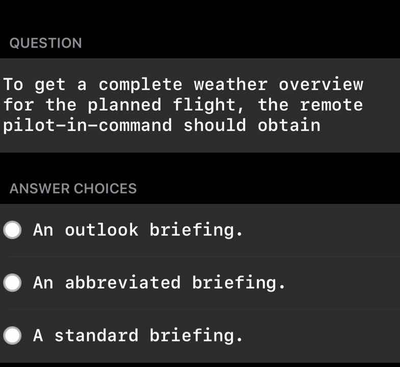 question\nto get a complete weather overview for the planned flight, the remote pilot-in-command should obtain\nanswer choices\nan outlook briefing.\nan abbreviated briefing.\na standard briefing.