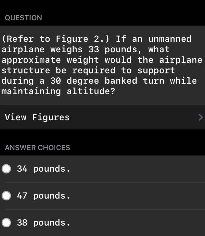 question\n(refer to figure 2.) if an unmanned airplane weighs 33 pounds, what approximate weight would the airplane structure be required to support during a 30 degree banked turn while maintaining altitude?\nview figures\nanswer choices\n34 pounds.\n47 pounds.\n38 pounds.