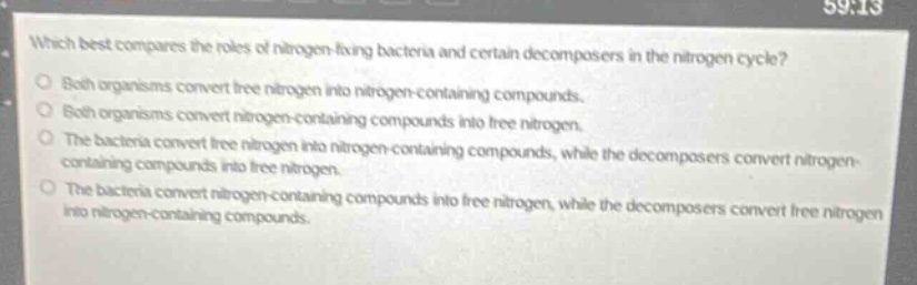 which best compares the roles of nitrogen-fixing bacteria and certain decomposers in the nitrogen cycle?○ both organisms convert free nitrogen into nitrogen-containing compounds.○ both organisms convert nitrogen-containing compounds into free nitrogen.○ the bacteria convert free nitrogen into nitrogen-containing compounds, while the decomposers convert nitrogen-containing compounds into free nitrogen.○ the bacteria convert nitrogen-containing compounds into free nitrogen, while the decomposers convert free nitrogen into nitrogen-containing compounds.