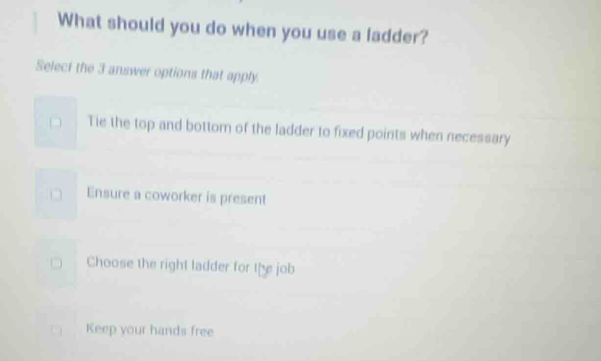 what should you do when you use a ladder?\nselect the 3 answer options that apply.\ntie the top and bottom of the ladder to fixed points when necessary\nensure a coworker is present\nchoose the right ladder for the job\nkeep your hands free