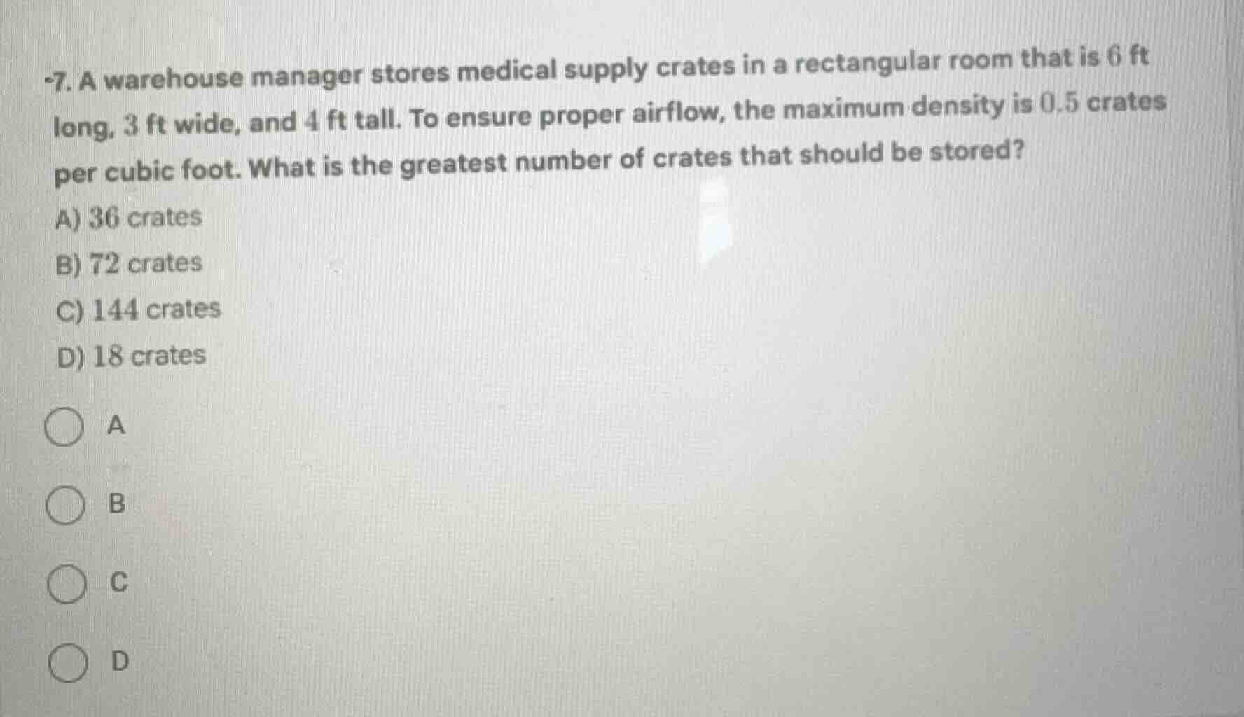 7. a warehouse manager stores medical supply crates in a rectangular room that is 6 ft long, 3 ft wide, and 4 ft tall. to ensure proper airflow, the maximum density is 0.5 crates per cubic foot. what is the greatest number of crates that should be stored?\na) 36 crates\nb) 72 crates\nc) 144 crates\nd) 18 crates