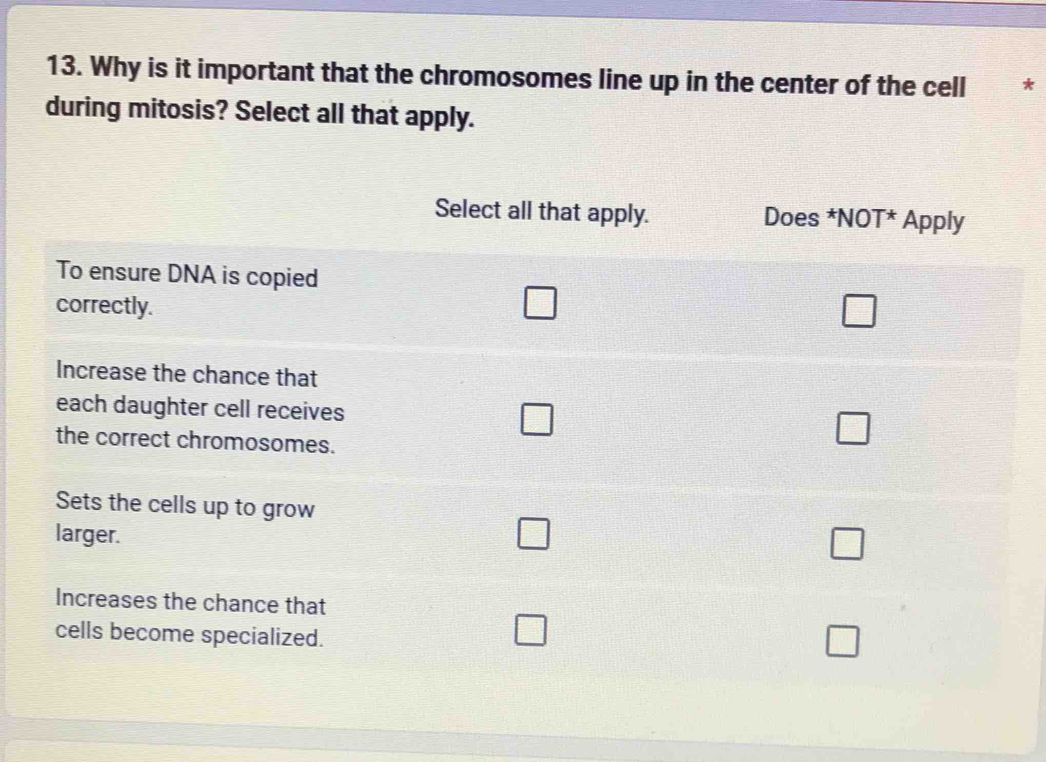13. why is it important that the chromosomes line up in the center of the cell during mitosis? select all that apply.\nselect all that apply. does *not* apply\nto ensure dna is copied correctly.\nincrease the chance that each daughter cell receives the correct chromosomes.\nsets the cells up to grow larger.\nincreases the chance that cells become specialized.