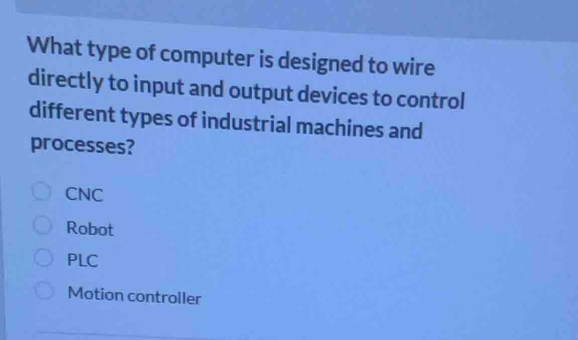 what type of computer is designed to wire directly to input and output devices to control different types of industrial machines and processes?\ncnc\nrobot\nplc\nmotion controller