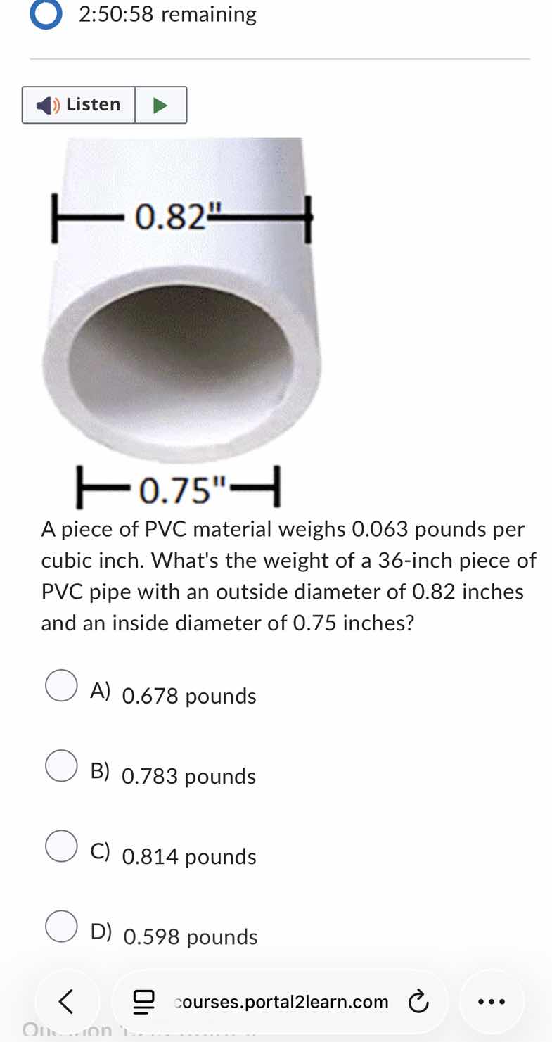 2:50:58 remaining\nlisten\na piece of pvc material weighs 0.063 pounds per cubic inch. whats the weight of a 36-inch piece of pvc pipe with an outside diameter of 0.82 inches and an inside diameter of 0.75 inches?\na) 0.678 pounds\nb) 0.783 pounds\nc) 0.814 pounds\nd) 0.598 pounds
