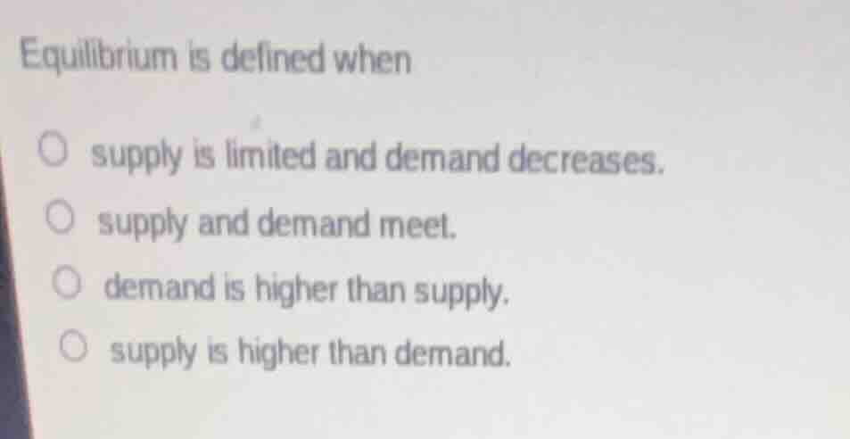 equilibrium is defined whensupply is limited and demand decreases.supply and demand meet.demand is higher than supply.supply is higher than demand.