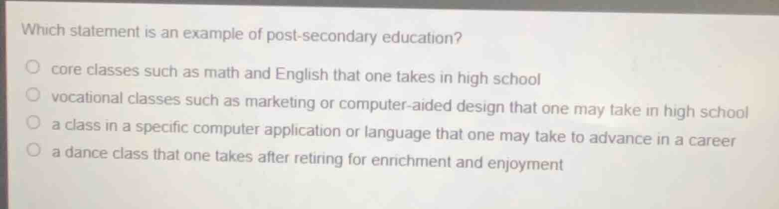 which statement is an example of post-secondary education?○ core classes such as math and english that one takes in high school○ vocational classes such as marketing or computer-aided design that one may take in high school○ a class in a specific computer application or language that one may take to advance in a career○ a dance class that one takes after retiring for enrichment and enjoyment