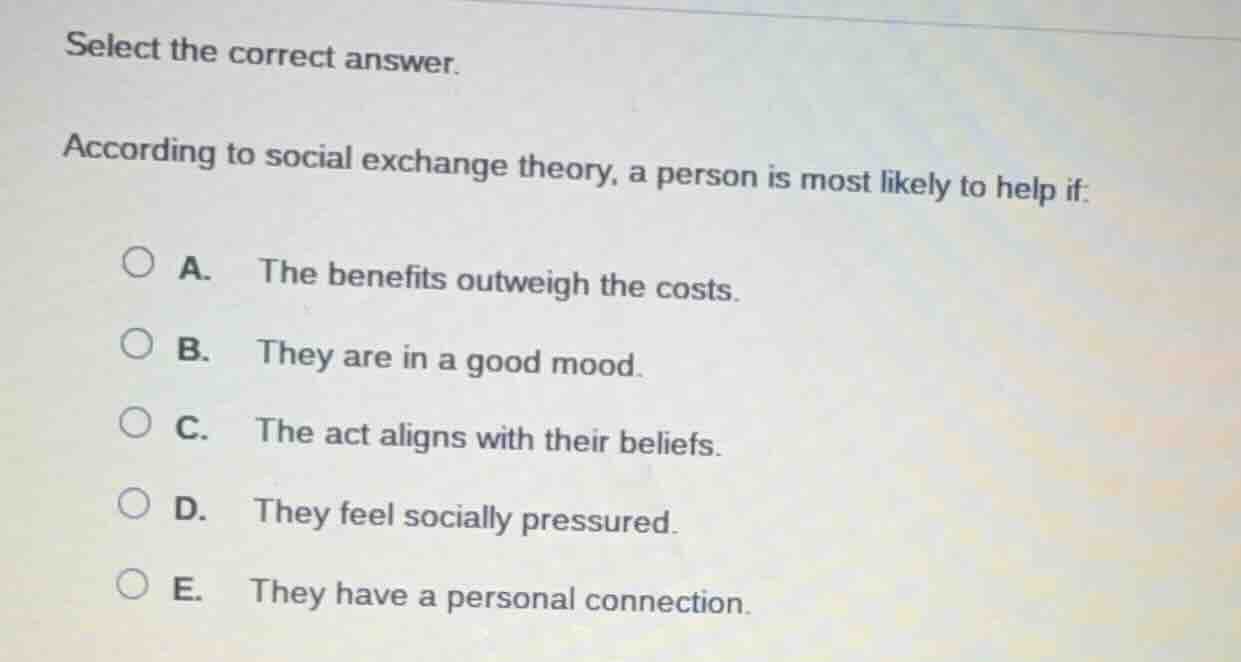 select the correct answer.\naccording to social exchange theory, a person is most likely to help if:\na. the benefits outweigh the costs.\nb. they are in a good mood.\nc. the act aligns with their beliefs.\nd. they feel socially pressured.\ne. they have a personal connection.