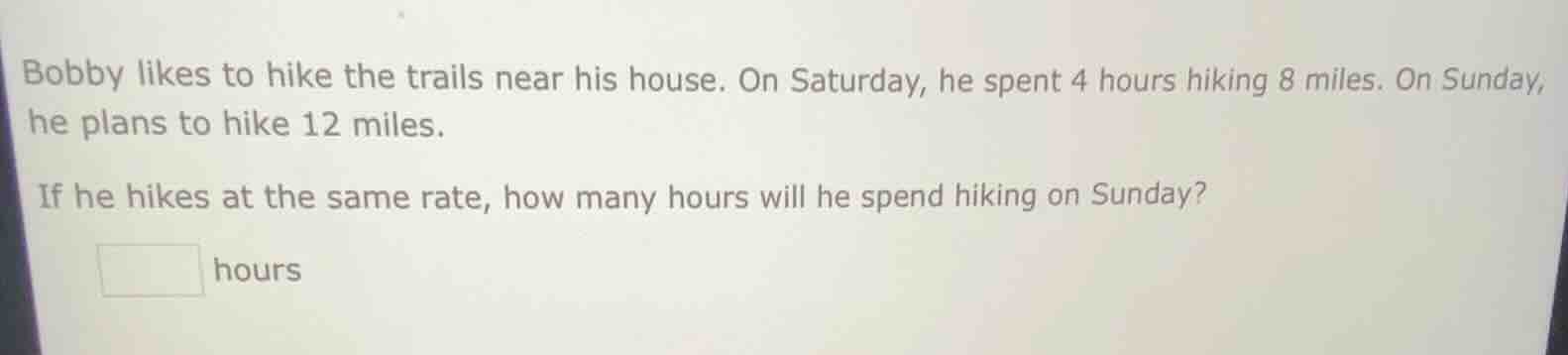 bobby likes to hike the trails near his house. on saturday, he spent 4 hours hiking 8 miles. on sunday, he plans to hike 12 miles.\nif he hikes at the same rate, how many hours will he spend hiking on sunday?\n_______ hours