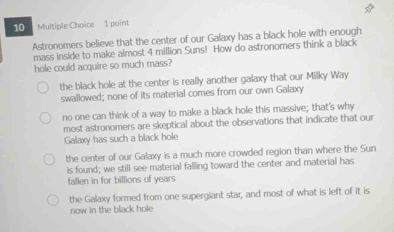 10 multiple choice 1 point\nastronomers believe that the center of our galaxy has a black hole with enough mass inside to make almost 4 million suns! how do astronomers think a black hole could acquire so much mass?\nthe black hole at the center is really another galaxy that our milky way swallowed; none of its material comes from our own galaxy\nno one can think of a way to make a black hole this massive; thats why most astronomers are skeptical about the observations that indicate that our galaxy has such a black hole\nthe center of our galaxy is a much more crowded region than where the sun is found; we still see material falling toward the center and material has fallen in for billions of years\nthe galaxy formed from one supergiant star, and most of what is left of it is now in the black hole
