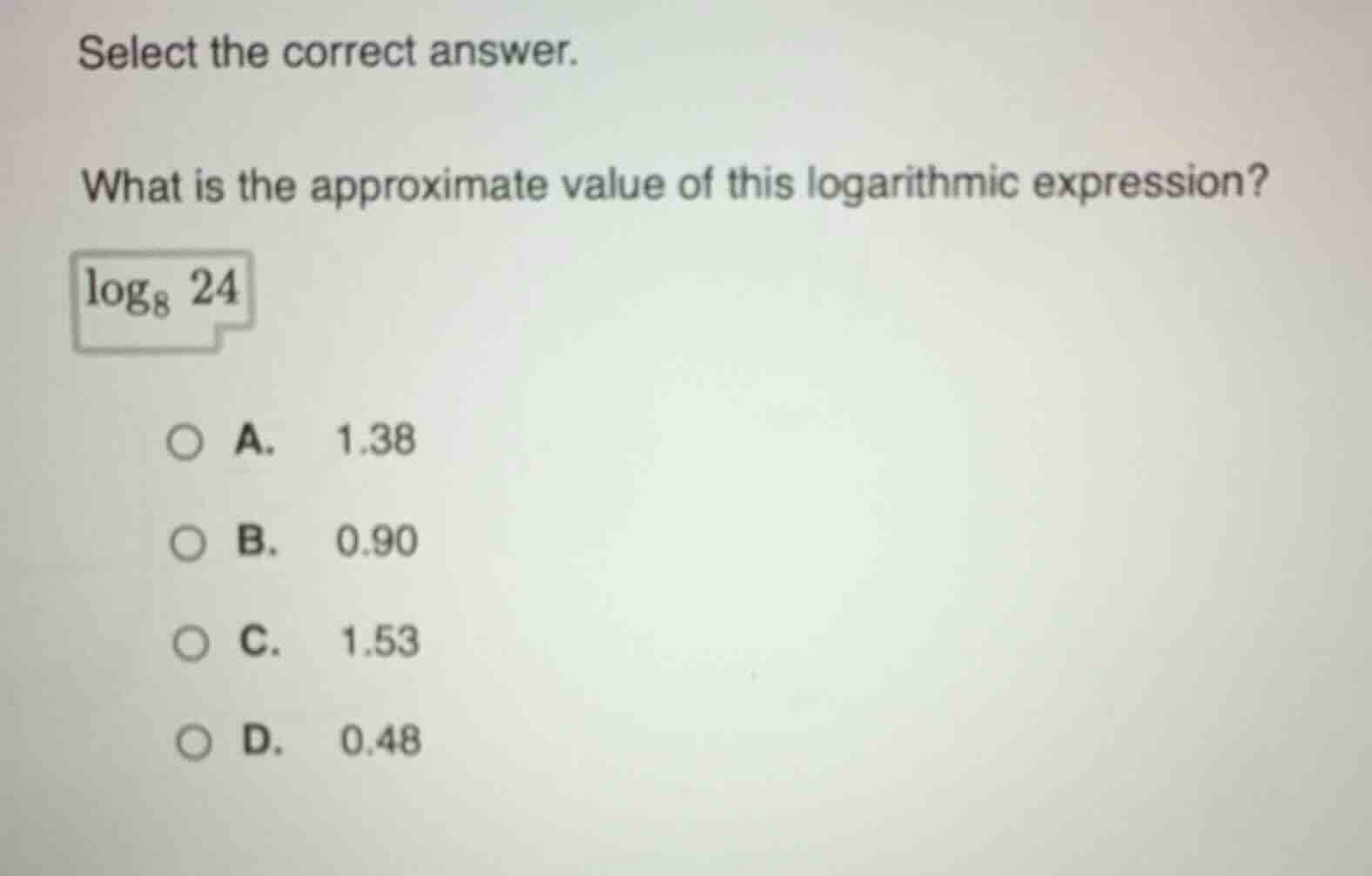 select the correct answer.\nwhat is the approximate value of this logarithmic expression?\n$log_{8} 24$\na. 1.38\nb. 0.90\nc. 1.53\nd. 0.48