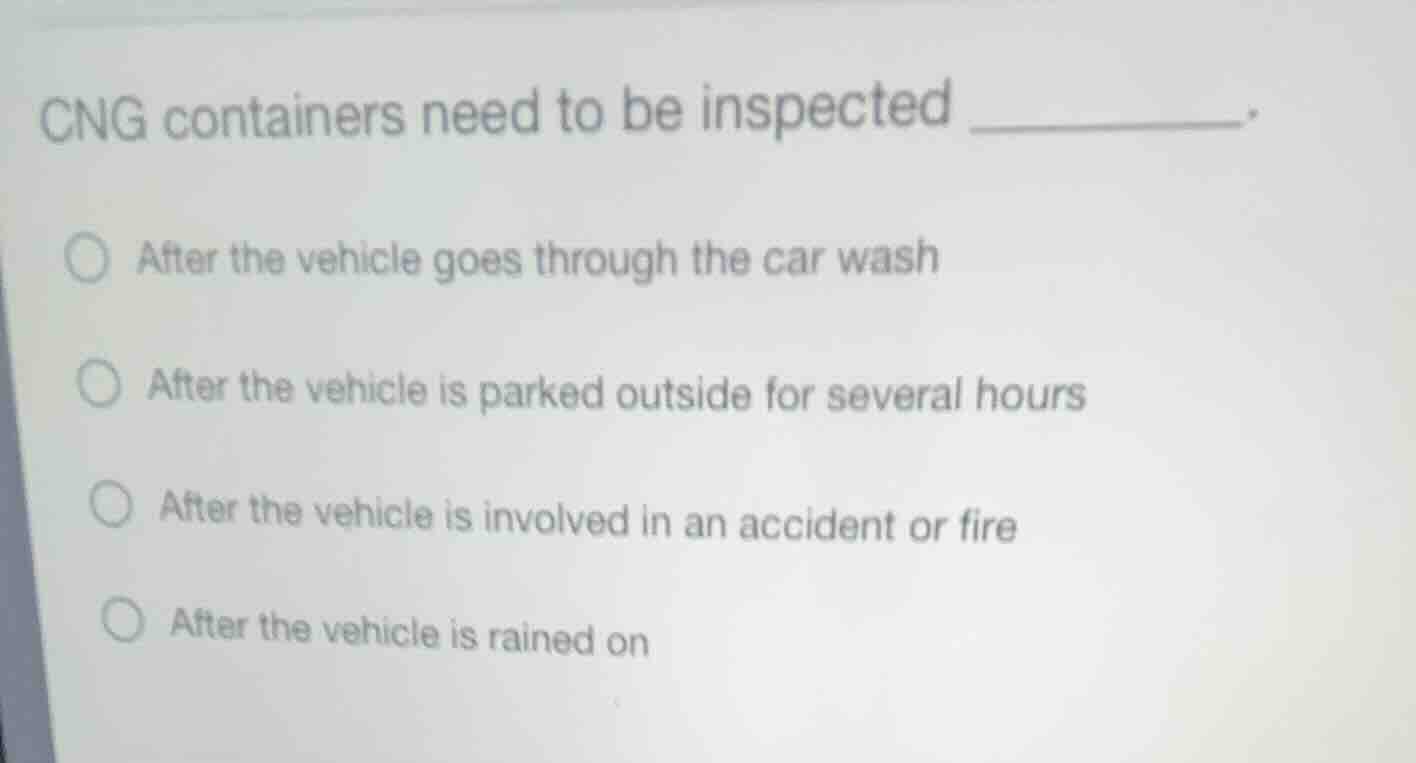 cng containers need to be inspected ________.\n○ after the vehicle goes through the car wash\n○ after the vehicle is parked outside for several hours\n○ after the vehicle is involved in an accident or fire\n○ after the vehicle is rained on