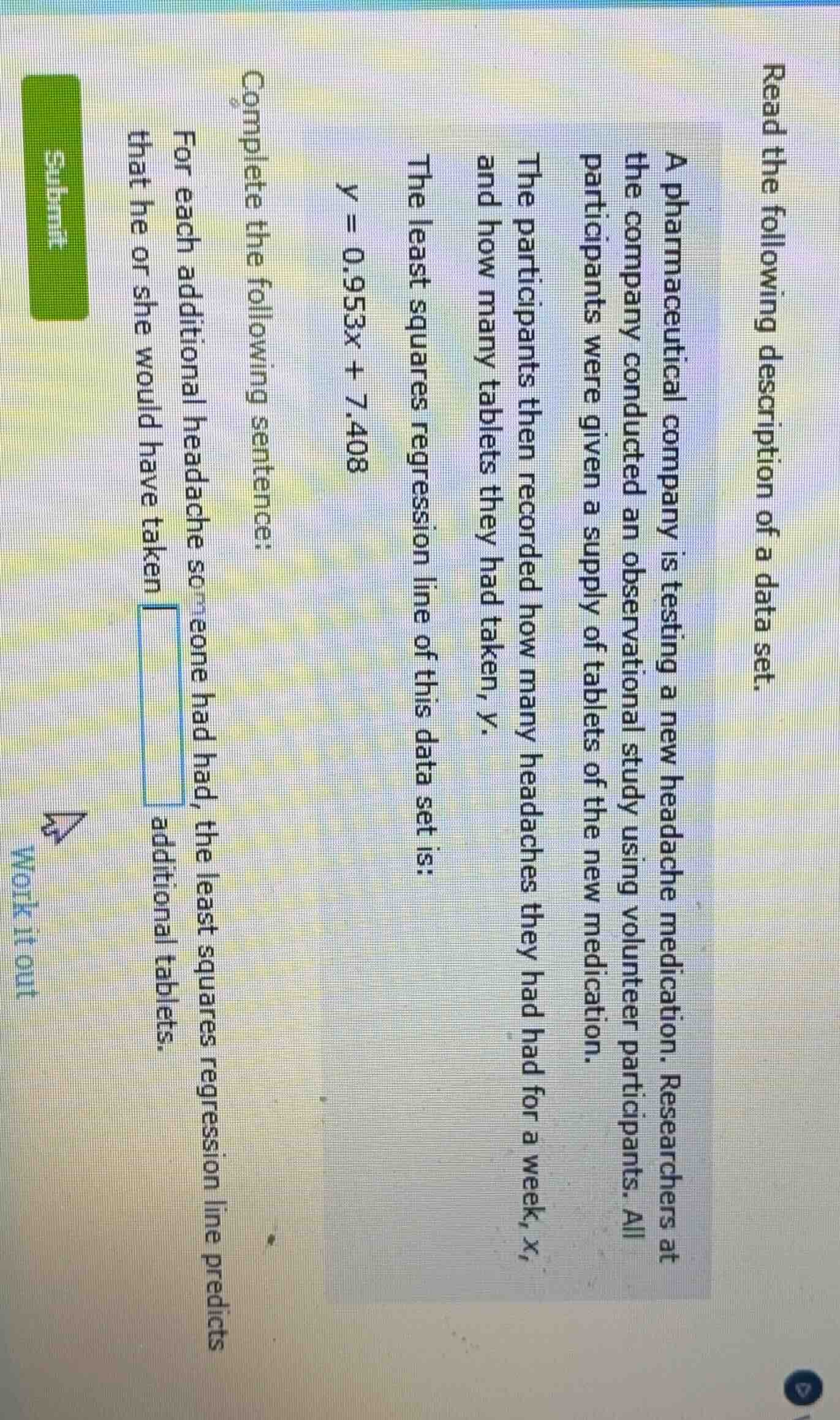 read the following description of a data set.\na pharmaceutical company is testing a new headache medication. researchers at the company conducted an observational study using volunteer participants. all participants were given a supply of tablets of the new medication.\nthe participants then recorded how many headaches they had had for a week, $x$, and how many tablets they had taken, $y$.\nthe least squares regression line of this data set is:\n$y = 0.953x + 7.408$\ncomplete the following sentence:\nfor each additional headache someone had, the least squares regression line predicts that he or she would have taken $\boldsymbol{square}$ additional tablets.