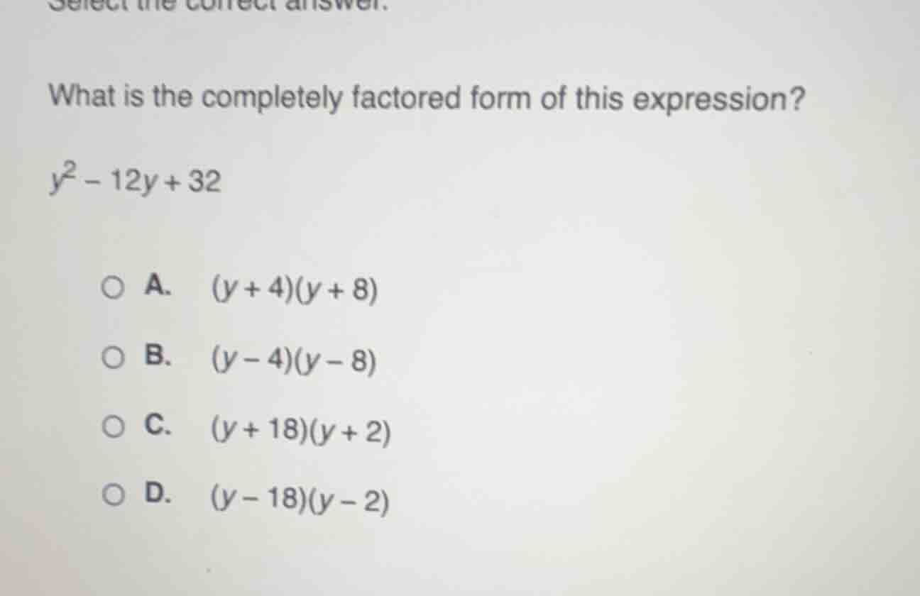 select the correct answer.\nwhat is the completely factored form of this expression?\n$y^2 - 12y + 32$\na. $(y + 4)(y + 8)$\nb. $(y - 4)(y - 8)$\nc. $(y + 18)(y + 2)$\nd. $(y - 18)(y - 2)$