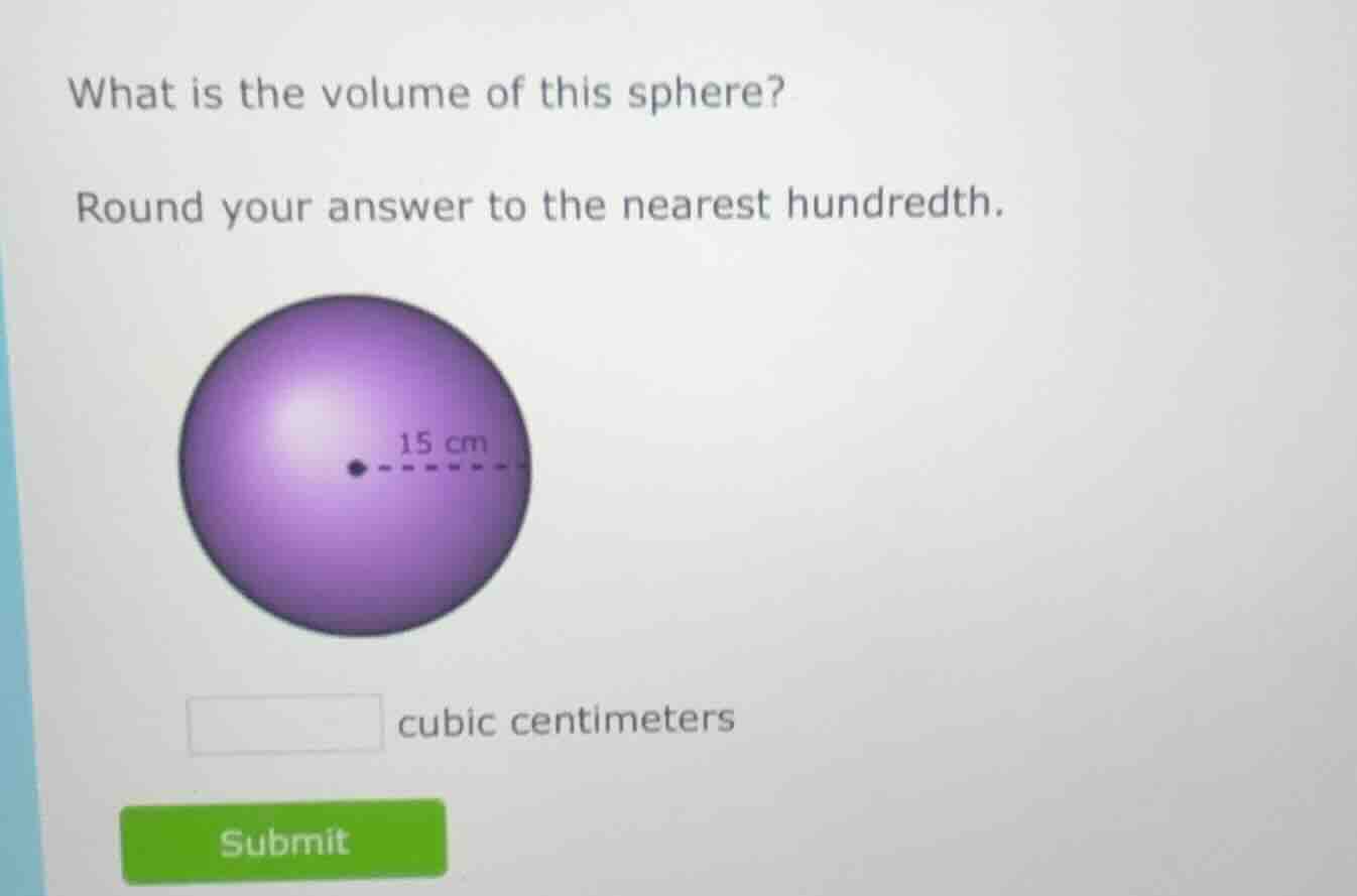 what is the volume of this sphere?\nround your answer to the nearest hundredth.\n15 cm\ncubic centimeters\nsubmit