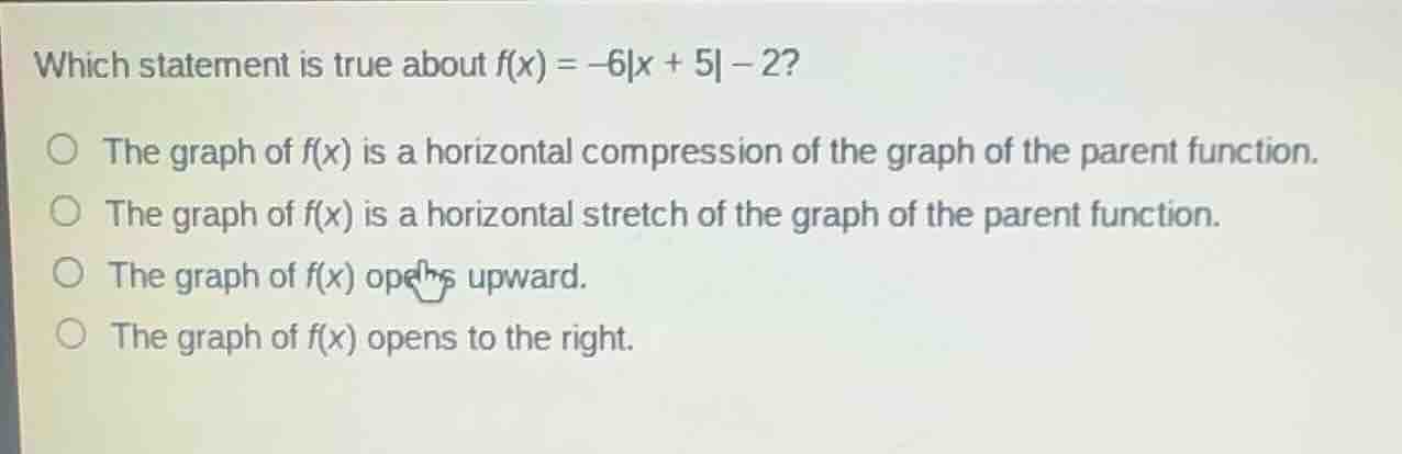 which statement is true about $f(x) = -6|x + 5| - 2?$○ the graph of $f(x)$ is a horizontal compression of the graph of the parent function.○ the graph of $f(x)$ is a horizontal stretch of the graph of the parent function.○ the graph of $f(x)$ opens upward.○ the graph of $f(x)$ opens to the right.