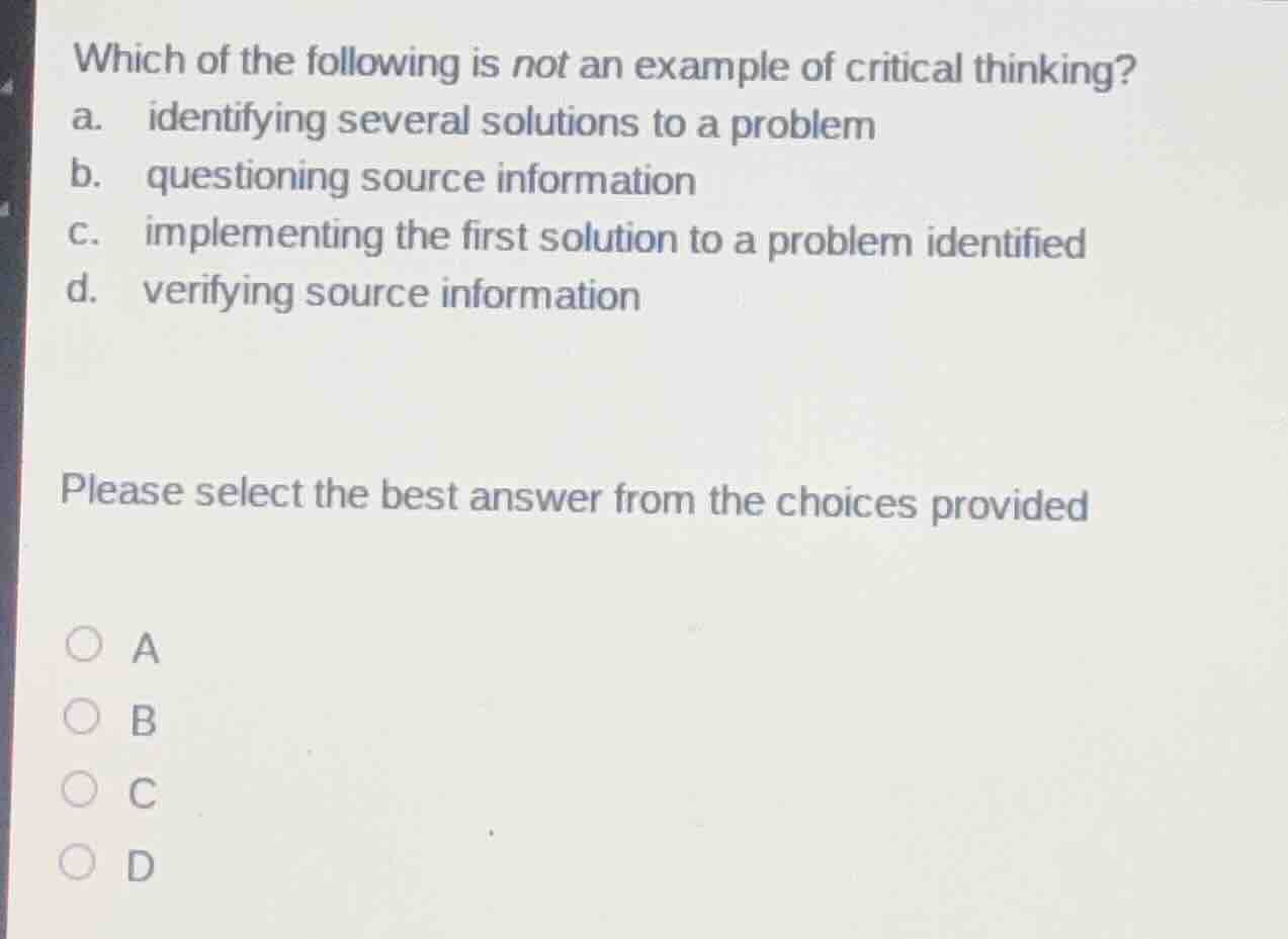 which of the following is not an example of critical thinking?\na. identifying several solutions to a problem\nb. questioning source information\nc. implementing the first solution to a problem identified\nd. verifying source information\n\nplease select the best answer from the choices provided\n\na\nb\nc\nd