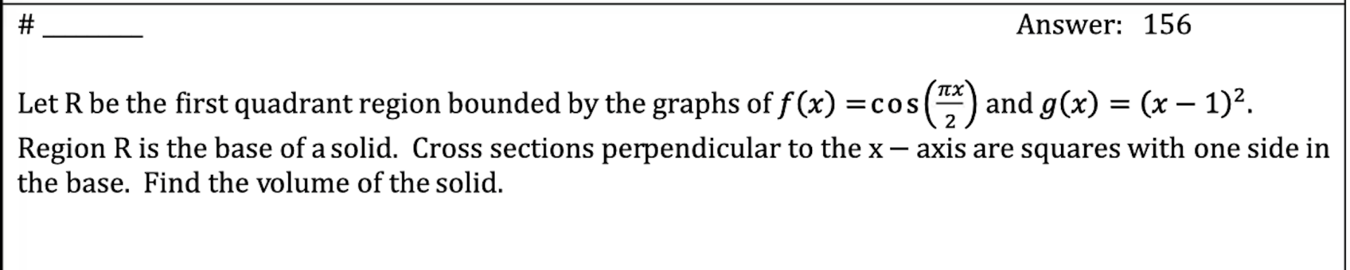 # ________\nanswer: 156\n\nlet r be the first quadrant region bounded by the graphs of $f(x)=\\cos\\left(\\frac{\\pi x}{2}\\right)$ and $g(x)=(x-1)^2$.\nregion r is the base of a solid. cross sections perpendicular to the $x-$axis are squares with one side in\nthe base. find the volume of the solid.