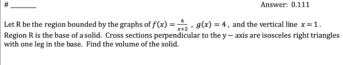 # _______ answer: 0.111\nlet r be the region bounded by the graphs of $f(x)=\\frac{6}{x+2}$ , $g(x)=4$ , and the vertical line $x=1$.\nregion r is the base of a solid. cross sections perpendicular to the $y-$ axis are isosceles right triangles with one leg in the base. find the volume of the solid.