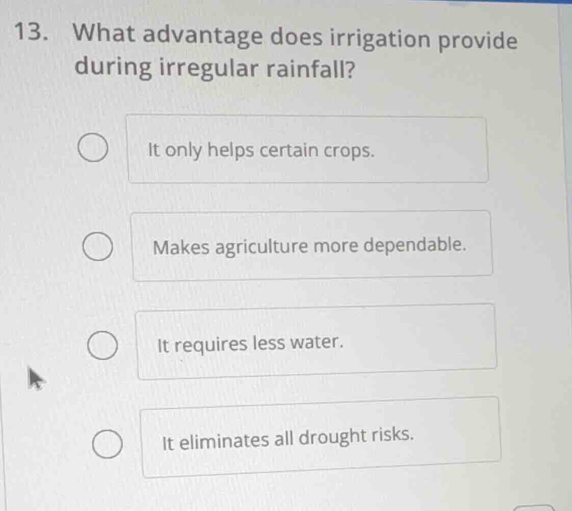 13. what advantage does irrigation provide during irregular rainfall?\nit only helps certain crops.\nmakes agriculture more dependable.\nit requires less water.\nit eliminates all drought risks.