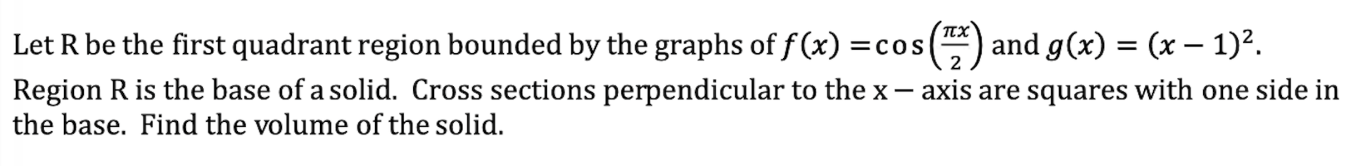 let r be the first quadrant region bounded by the graphs of $f(x) = \\cos\\left(\\frac{\\pi x}{2}\\right)$ and $g(x) = (x - 1)^2$.\nregion r is the base of a solid. cross sections perpendicular to the $x-$axis are squares with one side in the base. find the volume of the solid.