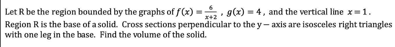 let r be the region bounded by the graphs of $f(x)=\\frac{6}{x+2}$ , $g(x)=4$ , and the vertical line $x=1$.\nregion r is the base of a solid. cross sections perpendicular to the $y-$ axis are isosceles right triangles with one leg in the base. find the volume of the solid.