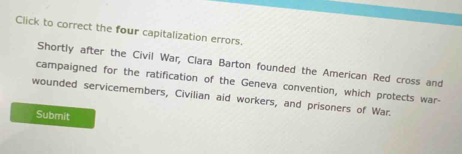 click to correct the four capitalization errors.\nshortly after the civil war, clara barton founded the american red cross and campaigned for the ratification of the geneva convention, which protects war-wounded servicemembers, civilian aid workers, and prisoners of war.\nsubmit