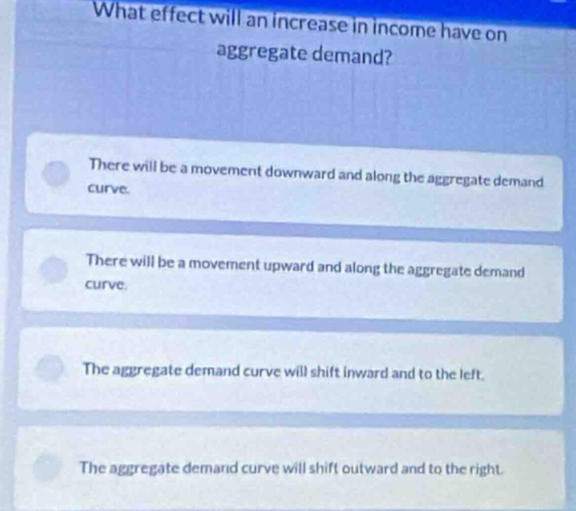 what effect will an increase in income have on aggregate demand?\nthere will be a movement downward and along the aggregate demand curve.\nthere will be a movement upward and along the aggregate demand curve.\nthe aggregate demand curve will shift inward and to the left.\nthe aggregate demand curve will shift outward and to the right.