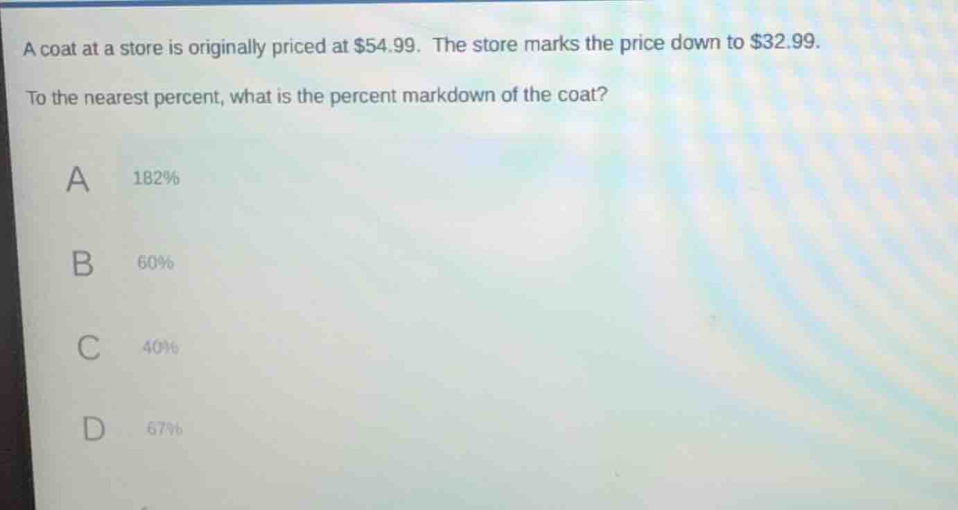 a coat at a store is originally priced at $54.99. the store marks the price down to $32.99.\nto the nearest percent, what is the percent markdown of the coat?\na 182%\nb 60%\nc 40%\nd 67%