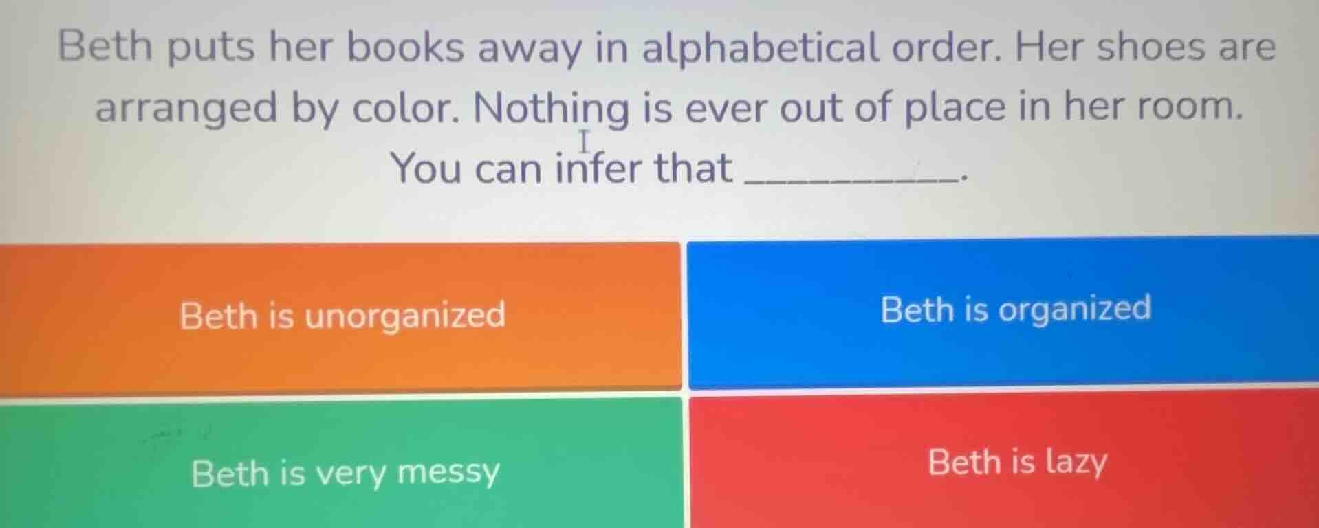 beth puts her books away in alphabetical order. her shoes are arranged by color. nothing is ever out of place in her room.\nyou can infer that __________.\nbeth is unorganized\nbeth is organized\nbeth is very messy\nbeth is lazy