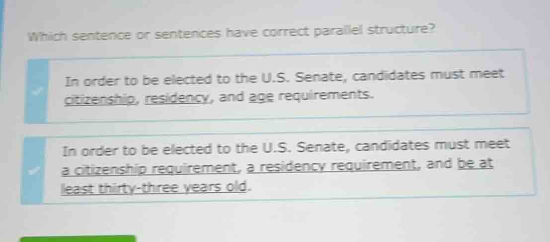 which sentence or sentences have correct parallel structure?\nin order to be elected to the u.s. senate, candidates must meet citizenship, residency, and age requirements.\nin order to be elected to the u.s. senate, candidates must meet a citizenship requirement, a residency requirement, and be at least thirty-three years old.
