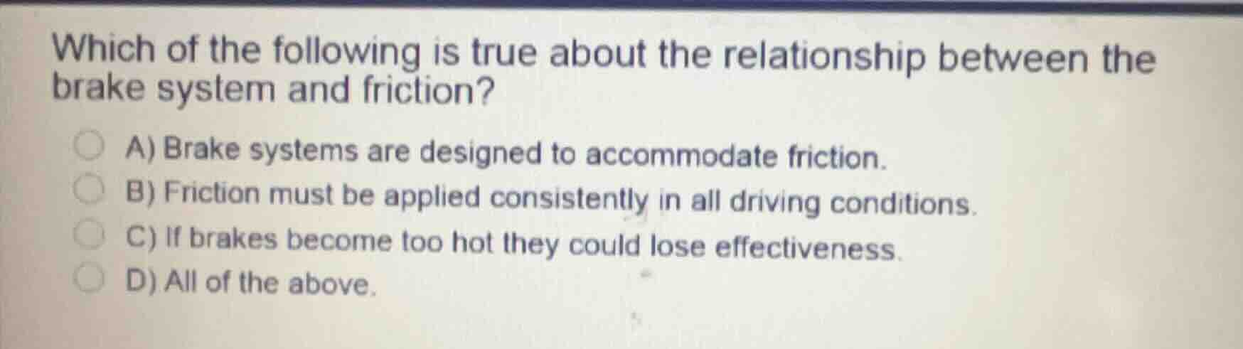 which of the following is true about the relationship between the brake system and friction?\na) brake systems are designed to accommodate friction.\nb) friction must be applied consistently in all driving conditions.\nc) if brakes become too hot they could lose effectiveness.\nd) all of the above.