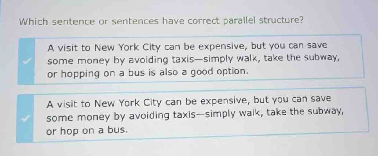 which sentence or sentences have correct parallel structure?\na visit to new york city can be expensive, but you can save some money by avoiding taxis—simply walk, take the subway, or hopping on a bus is also a good option.\na visit to new york city can be expensive, but you can save some money by avoiding taxis—simply walk, take the subway, or hop on a bus.