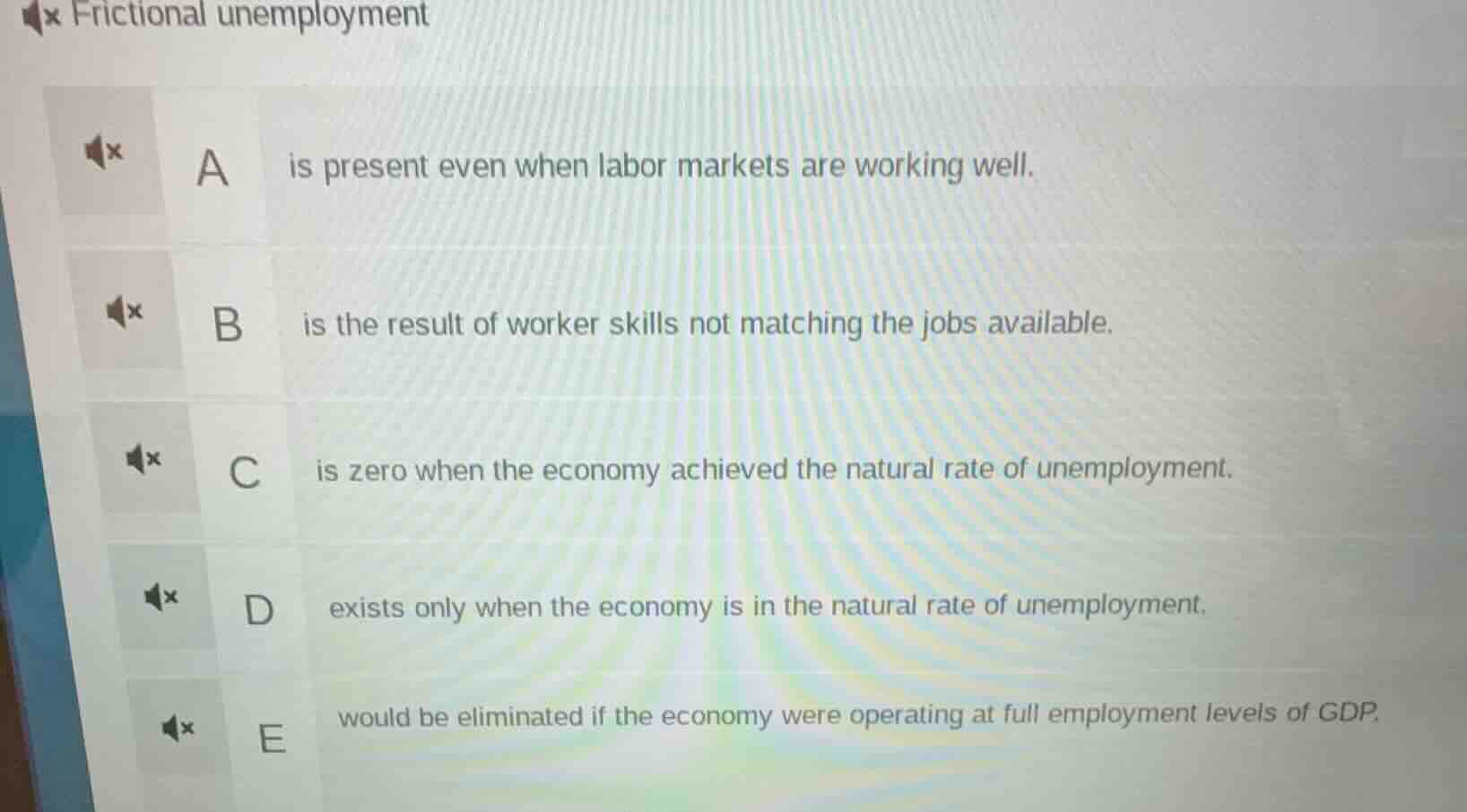 frictional unemployment\na is present even when labor markets are working well.\nb is the result of worker skills not matching the jobs available.\nc is zero when the economy achieved the natural rate of unemployment.\nd exists only when the economy is in the natural rate of unemployment.\ne would be eliminated if the economy were operating at full employment levels of gdp.