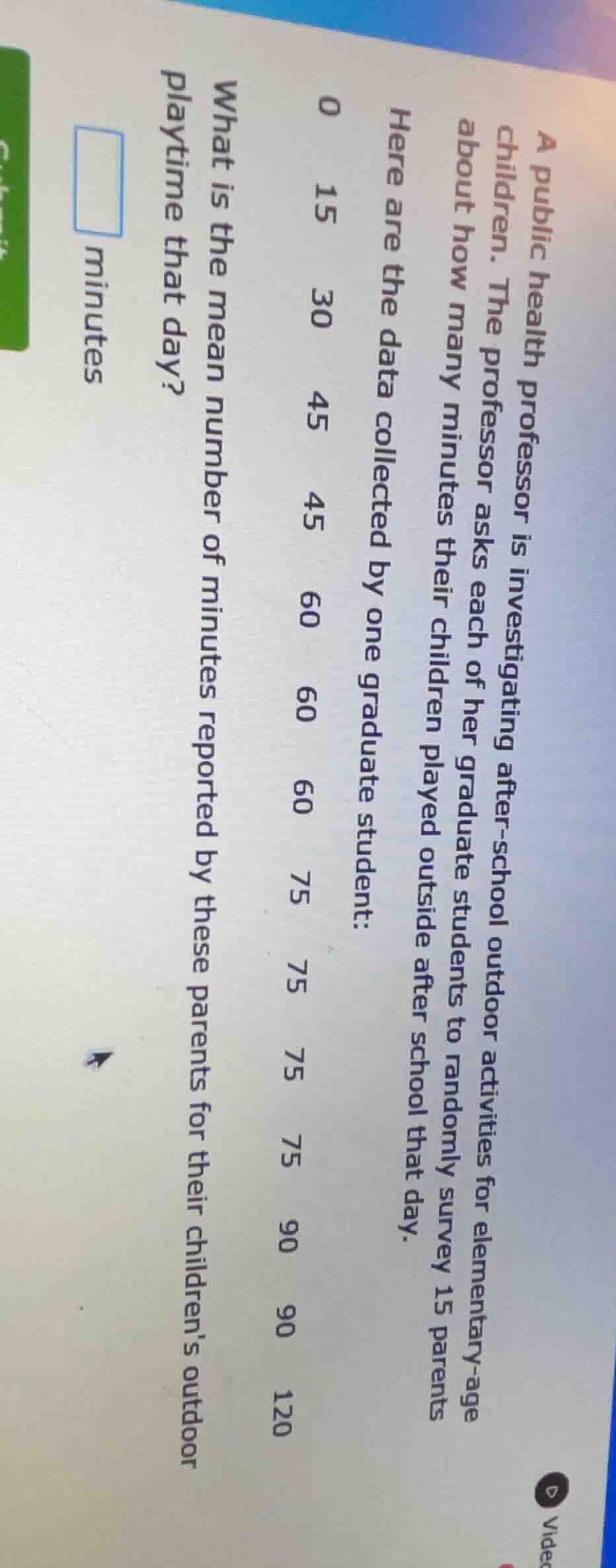 a public health professor is investigating after-school outdoor activities for elementary-age children. the professor asks each of her graduate students to randomly survey 15 parents about how many minutes their children played outside after school that day.\nhere are the data collected by one graduate student:\n0 15 30 45 45 60 60 60 75 75 75 75 90 90 120\nwhat is the mean number of minutes reported by these parents for their childrens outdoor playtime that day?\n$square$ minutes
