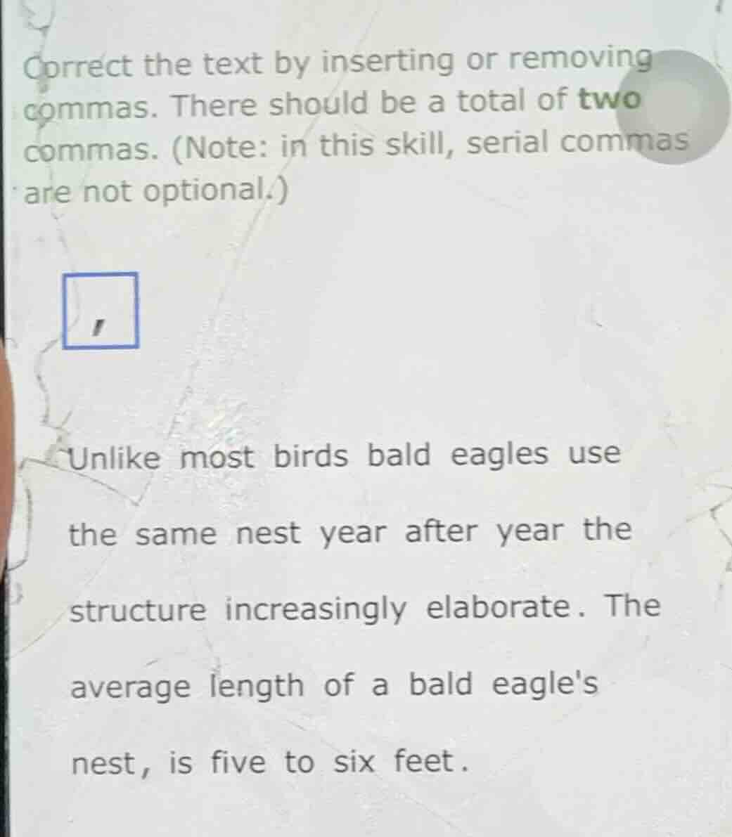 correct the text by inserting or removing commas. there should be a total of two commas. (note: in this skill, serial commas are not optional.)unlike most birds bald eagles usethe same nest year after year thestructure increasingly elaborate. theaverage length of a bald eaglesnest, is five to six feet.