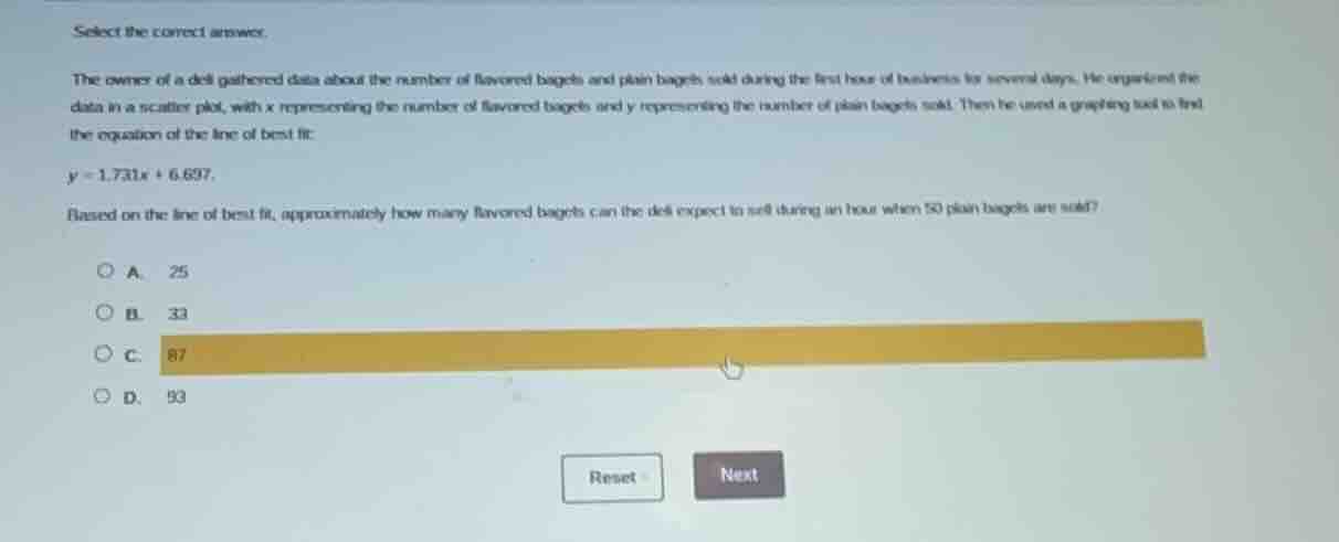 select the correct answer.\nthe owner of a deli gathered data about the number of flavored bagels and plain bagels sold during the first hour of business for several days. he organized the data in a scatter plot, with x representing the number of flavored bagels and y representing the number of plain bagels sold. then he used a graphing tool to find the equation of the line of best fit:\n$y = 1.731x + 6.697$.\nbased on the line of best fit, approximately how many flavored bagels can the deli expect to sell during an hour when 50 plain bagels are sold?\na. 25\nb. 33\nc. 87\nd. 93