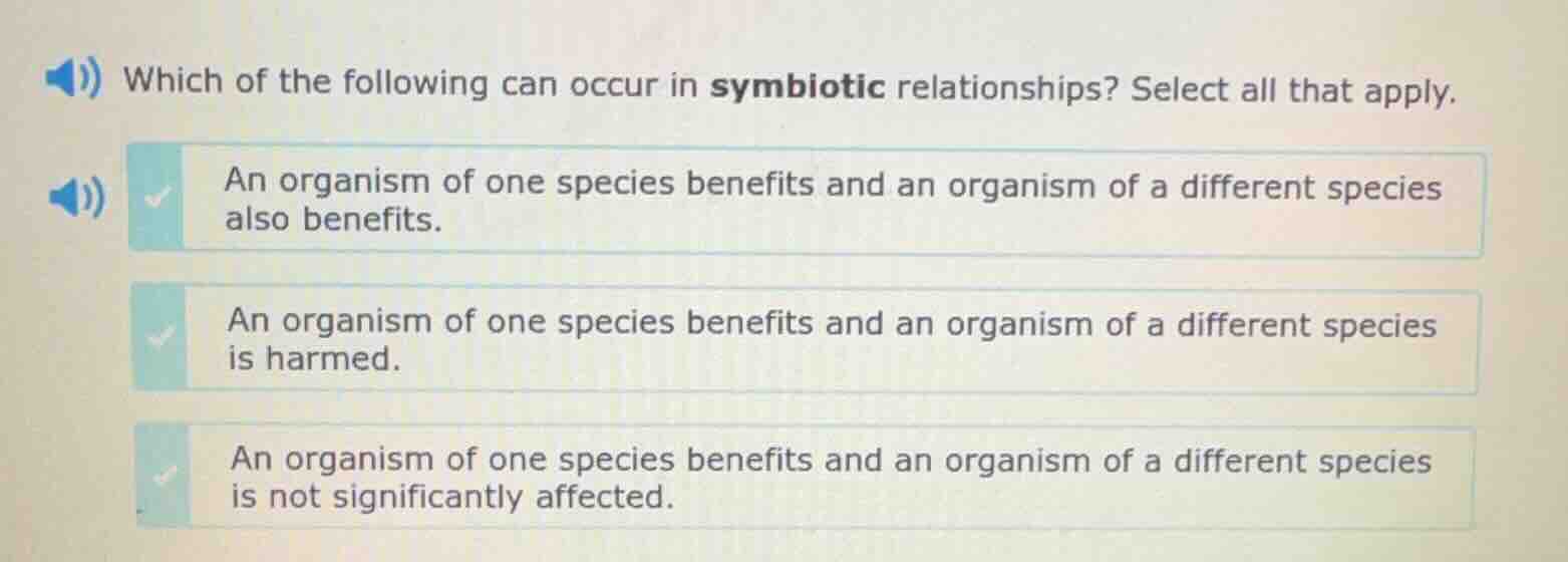 which of the following can occur in symbiotic relationships? select all that apply.\nan organism of one species benefits and an organism of a different species also benefits.\nan organism of one species benefits and an organism of a different species is harmed.\nan organism of one species benefits and an organism of a different species is not significantly affected.