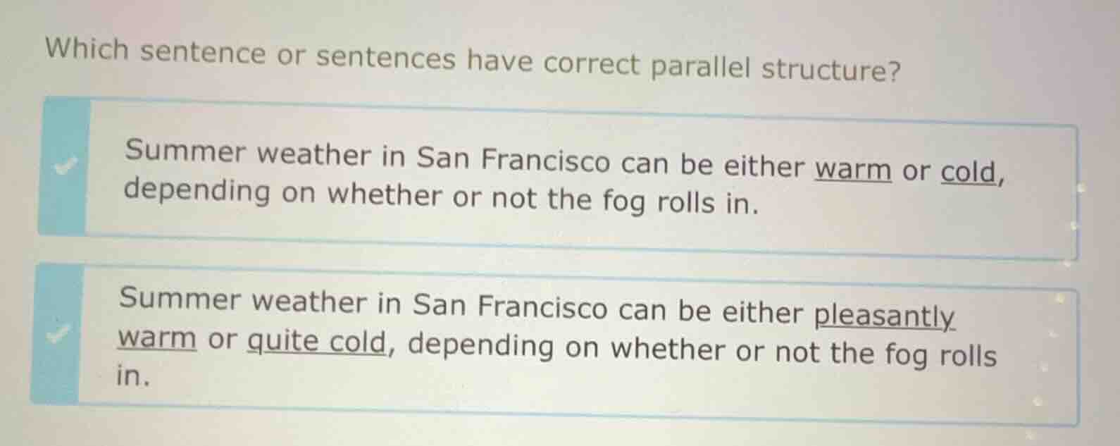 which sentence or sentences have correct parallel structure?\nsummer weather in san francisco can be either warm or cold, depending on whether or not the fog rolls in.\nsummer weather in san francisco can be either pleasantly warm or quite cold, depending on whether or not the fog rolls in.