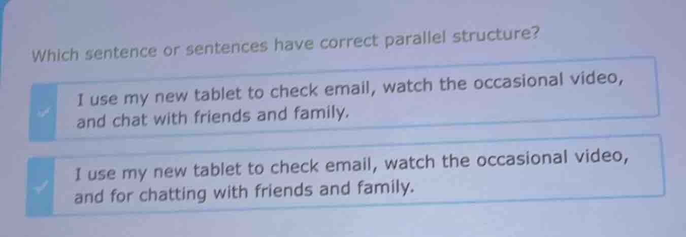 which sentence or sentences have correct parallel structure?\ni use my new tablet to check email, watch the occasional video, and chat with friends and family.\ni use my new tablet to check email, watch the occasional video, and for chatting with friends and family.