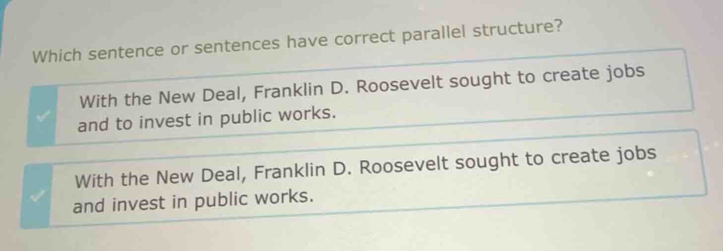 which sentence or sentences have correct parallel structure?\nwith the new deal, franklin d. roosevelt sought to create jobs and to invest in public works.\nwith the new deal, franklin d. roosevelt sought to create jobs and invest in public works.