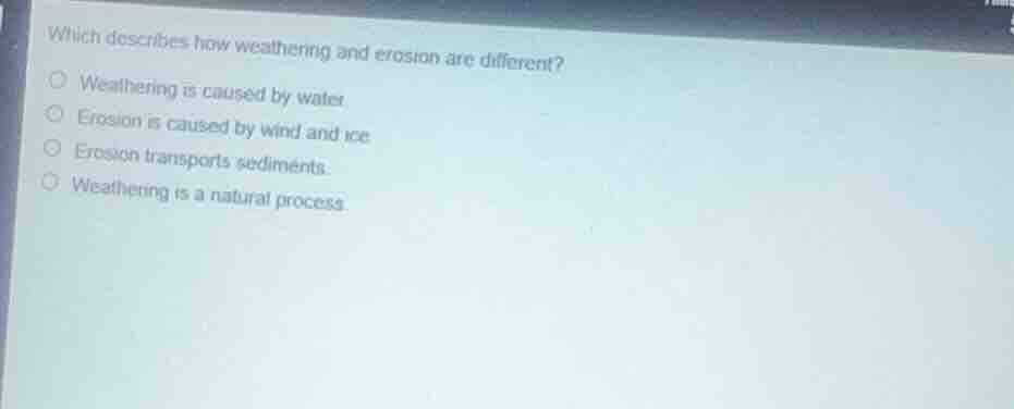 which describes how weathering and erosion are different?weathering is caused by water.erosion is caused by wind and ice.erosion transports sediments.weathering is a natural process.