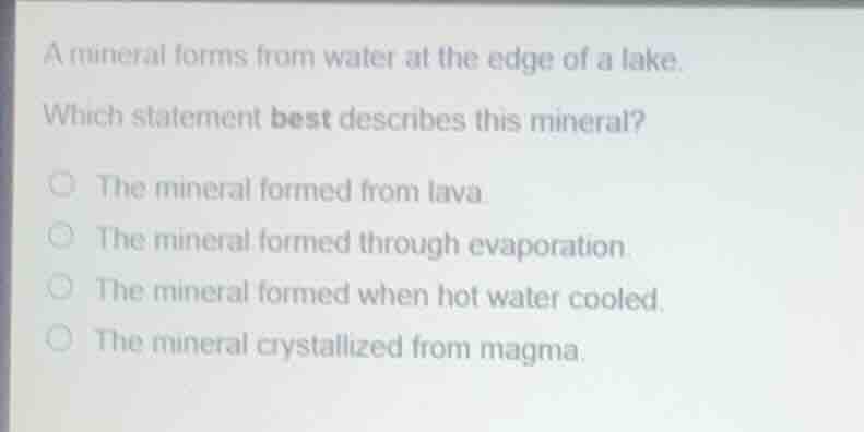 a mineral forms from water at the edge of a lake.\nwhich statement best describes this mineral?\nthe mineral formed from lava.\nthe mineral formed through evaporation.\nthe mineral formed when hot water cooled.\nthe mineral crystallized from magma.