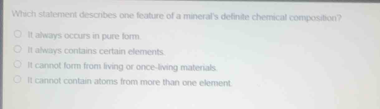 which statement describes one feature of a minerals definite chemical composition?\nit always occurs in pure form.\nit always contains certain elements.\nit cannot form from living or once-living materials.\nit cannot contain atoms from more than one element.