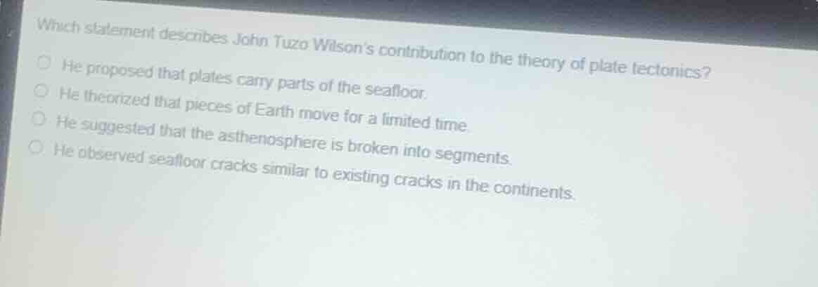 which statement describes john tuzo wilsons contribution to the theory of plate tectonics?he proposed that plates carry parts of the seafloor.he theorized that pieces of earth move for a limited time.he suggested that the asthenosphere is broken into segments.he observed seafloor cracks similar to existing cracks in the continents.