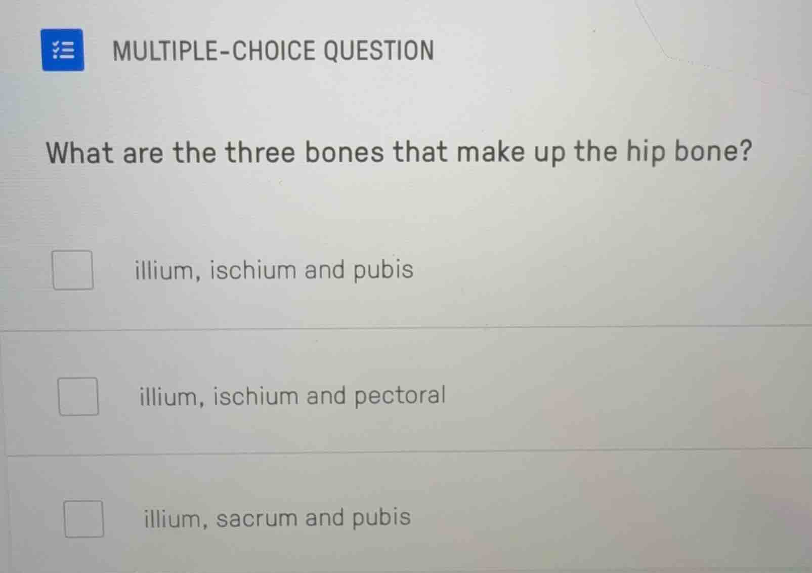 multiple-choice question\nwhat are the three bones that make up the hip bone?\nillium, ischium and pubis\nillium, ischium and pectoral\nillium, sacrum and pubis